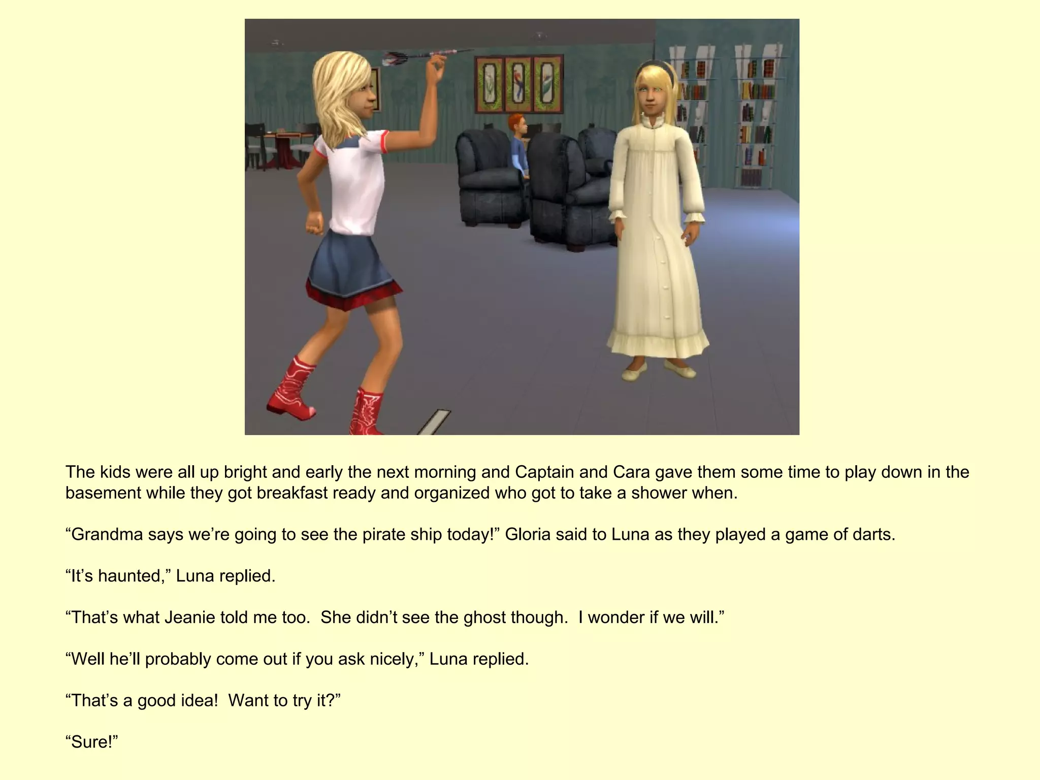The kids were all up bright and early the next morning and Captain and Cara gave them some time to play down in the
basement while they got breakfast ready and organized who got to take a shower when.

“Grandma says we’re going to see the pirate ship today!” Gloria said to Luna as they played a game of darts.

“It’s haunted,” Luna replied.

“That’s what Jeanie told me too. She didn’t see the ghost though. I wonder if we will.”

“Well he’ll probably come out if you ask nicely,” Luna replied.

“That’s a good idea! Want to try it?”

“Sure!”
 