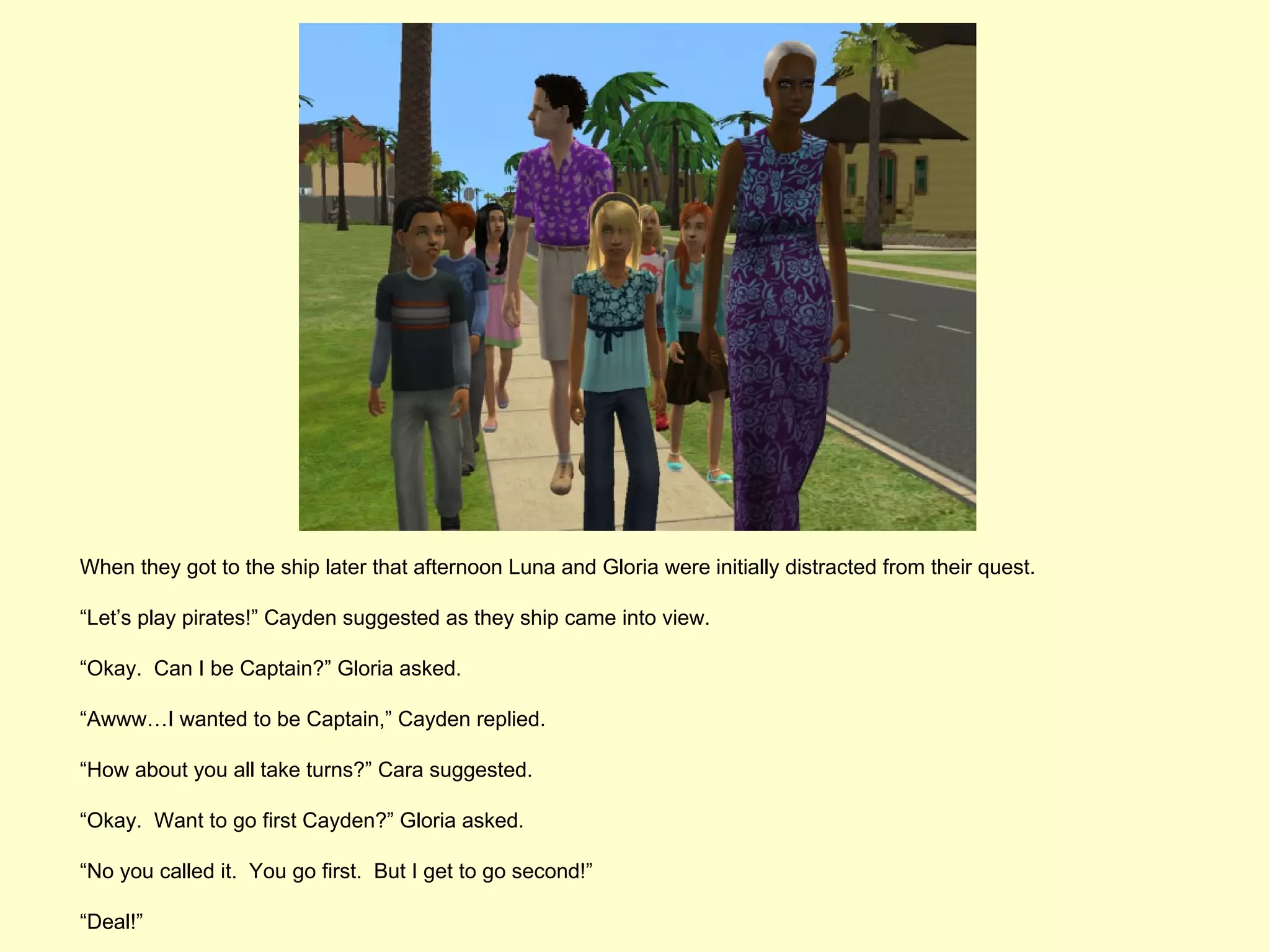 When they got to the ship later that afternoon Luna and Gloria were initially distracted from their quest.

“Let’s play pirates!” Cayden suggested as they ship came into view.

“Okay. Can I be Captain?” Gloria asked.

“Awww…I wanted to be Captain,” Cayden replied.

“How about you all take turns?” Cara suggested.

“Okay. Want to go first Cayden?” Gloria asked.

“No you called it. You go first. But I get to go second!”

“Deal!”
 