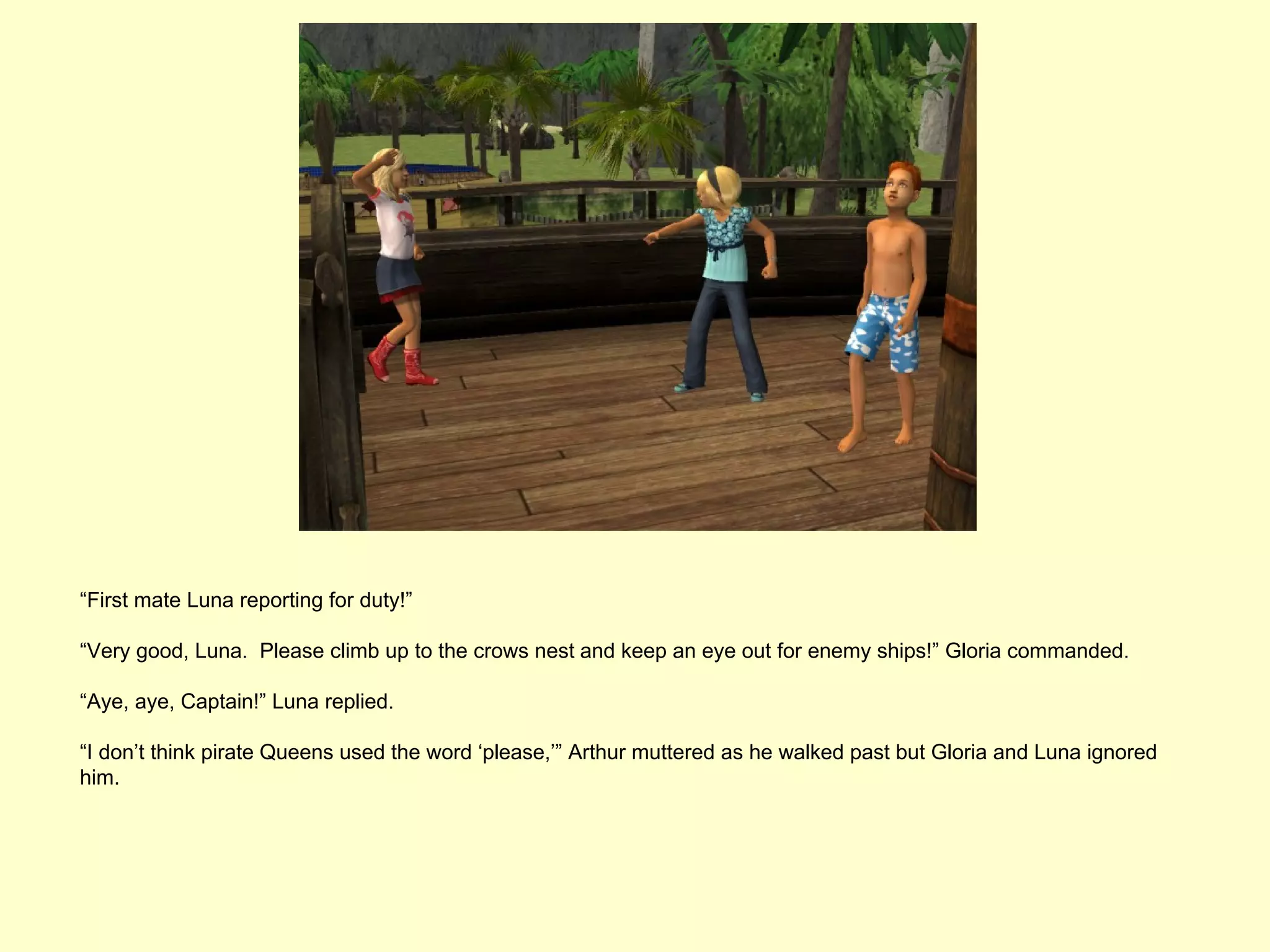 “First mate Luna reporting for duty!”

“Very good, Luna. Please climb up to the crows nest and keep an eye out for enemy ships!” Gloria commanded.

“Aye, aye, Captain!” Luna replied.

“I don’t think pirate Queens used the word ‘please,’” Arthur muttered as he walked past but Gloria and Luna ignored
him.
 