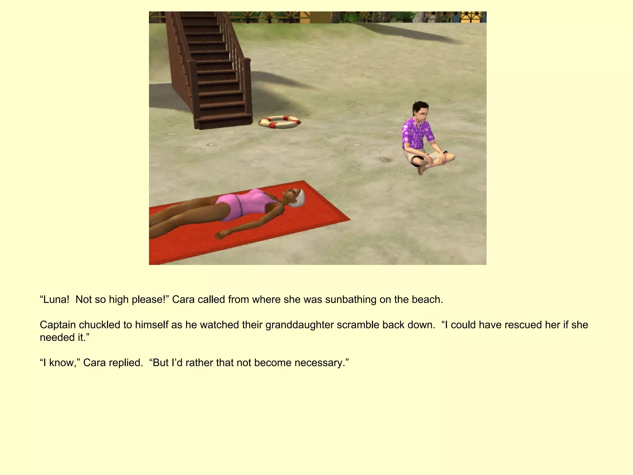 “Luna! Not so high please!” Cara called from where she was sunbathing on the beach.

Captain chuckled to himself as he watched their granddaughter scramble back down. “I could have rescued her if she
needed it.”

“I know,” Cara replied. “But I’d rather that not become necessary.”
 