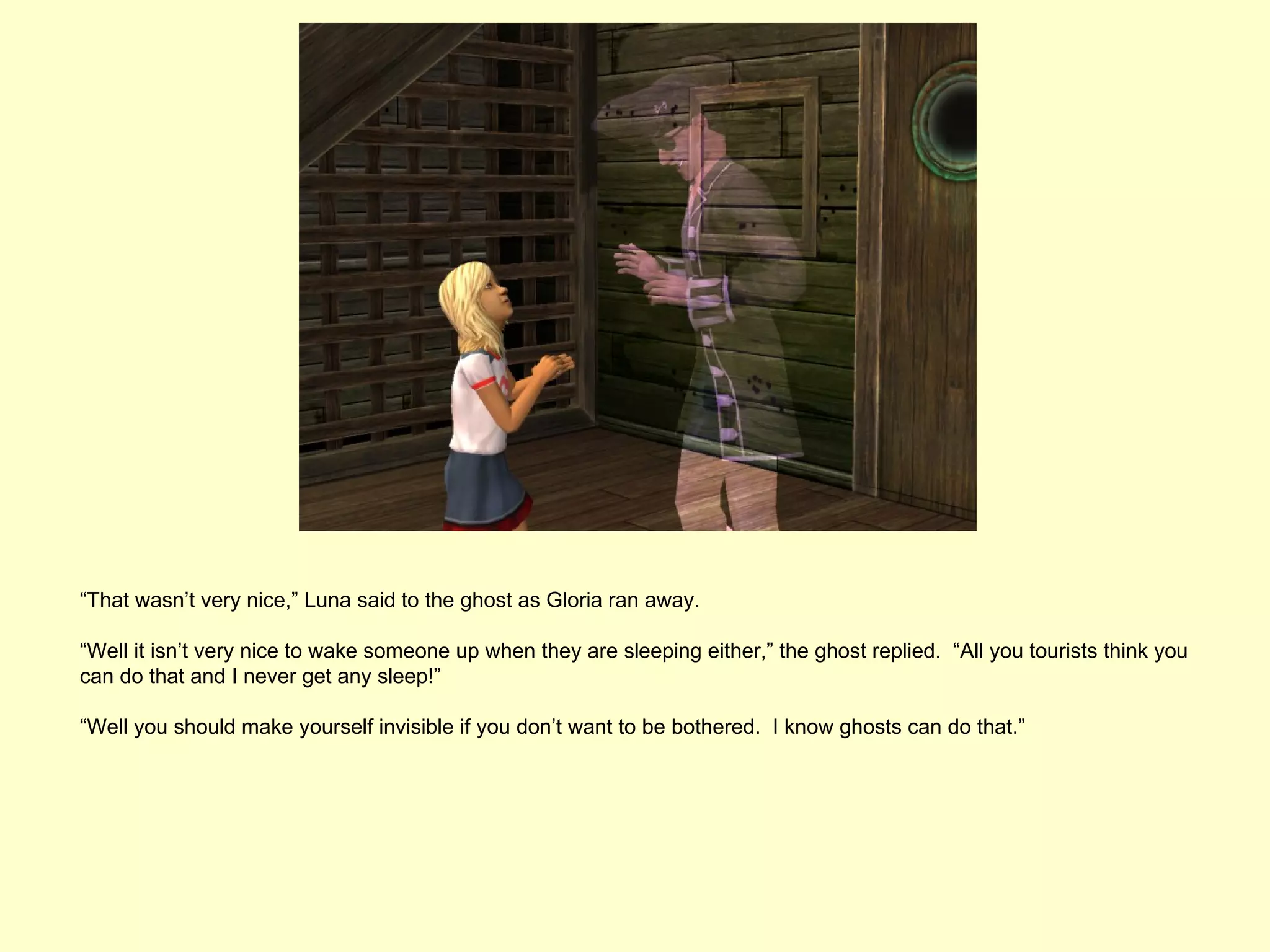 “That wasn’t very nice,” Luna said to the ghost as Gloria ran away.

“Well it isn’t very nice to wake someone up when they are sleeping either,” the ghost replied. “All you tourists think you
can do that and I never get any sleep!”

“Well you should make yourself invisible if you don’t want to be bothered. I know ghosts can do that.”
 