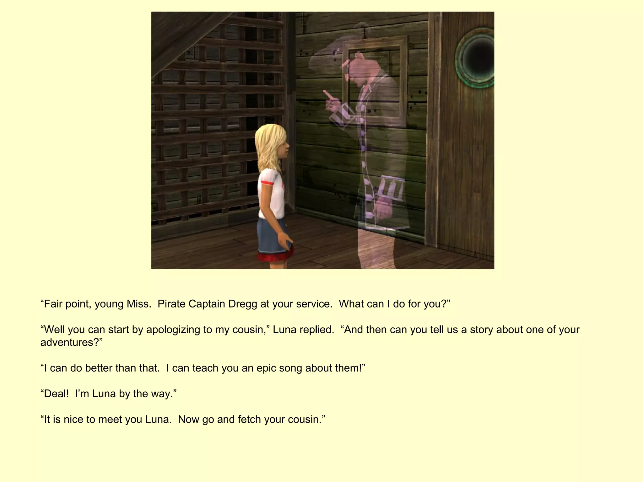 “Fair point, young Miss. Pirate Captain Dregg at your service. What can I do for you?”

“Well you can start by apologizing to my cousin,” Luna replied. “And then can you tell us a story about one of your
adventures?”

“I can do better than that. I can teach you an epic song about them!”

“Deal! I’m Luna by the way.”

“It is nice to meet you Luna. Now go and fetch your cousin.”
 