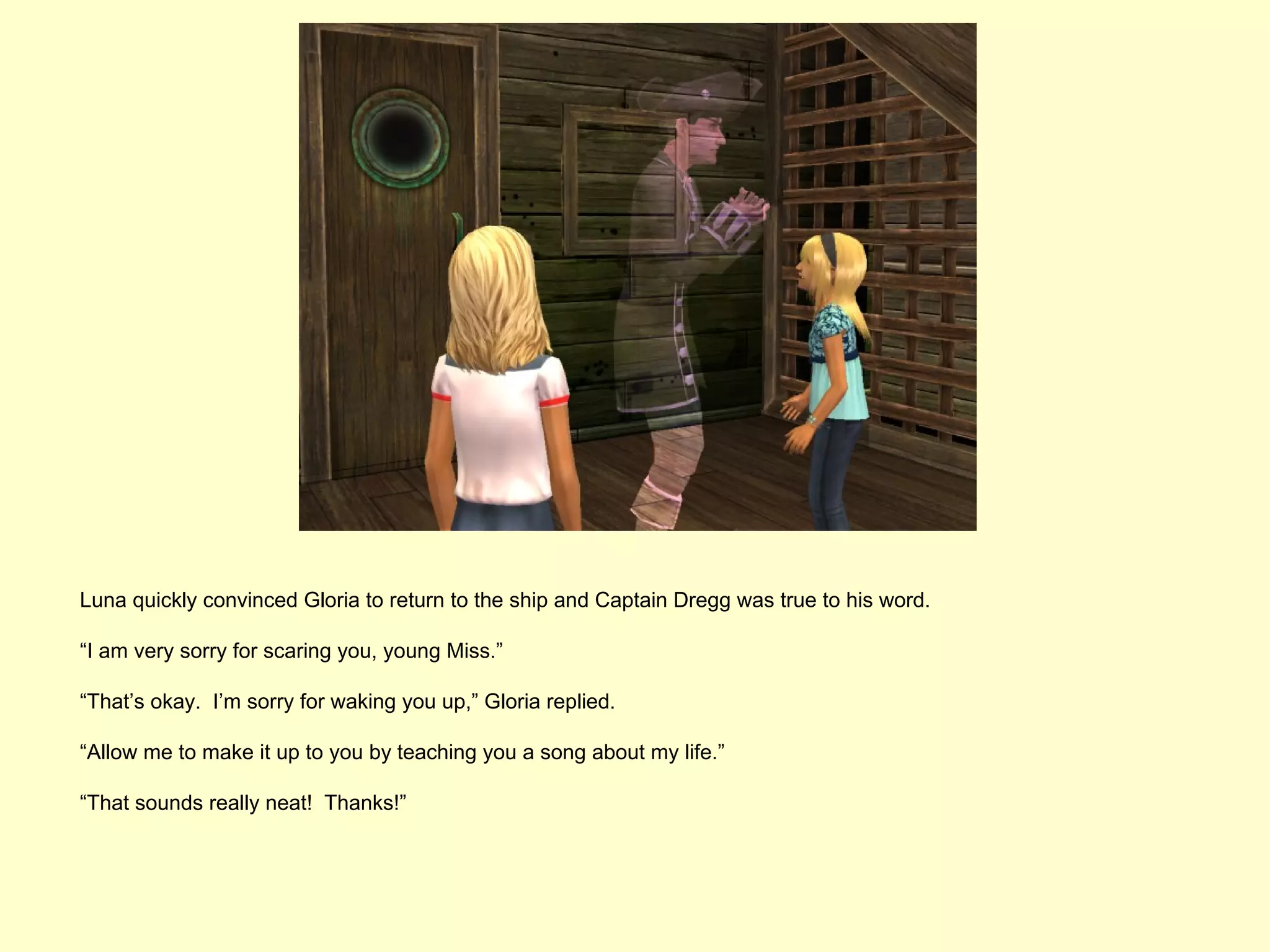 Luna quickly convinced Gloria to return to the ship and Captain Dregg was true to his word.

“I am very sorry for scaring you, young Miss.”

“That’s okay. I’m sorry for waking you up,” Gloria replied.

“Allow me to make it up to you by teaching you a song about my life.”

“That sounds really neat! Thanks!”
 