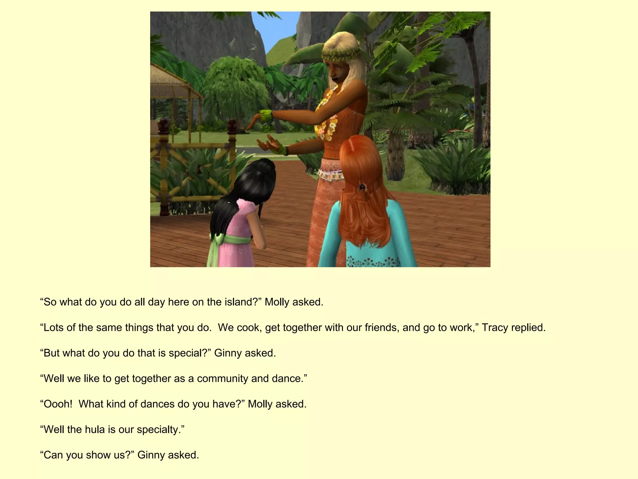 “So what do you do all day here on the island?” Molly asked.

“Lots of the same things that you do. We cook, get together with our friends, and go to work,” Tracy replied.

“But what do you do that is special?” Ginny asked.

“Well we like to get together as a community and dance.”

“Oooh! What kind of dances do you have?” Molly asked.

“Well the hula is our specialty.”

“Can you show us?” Ginny asked.
 
