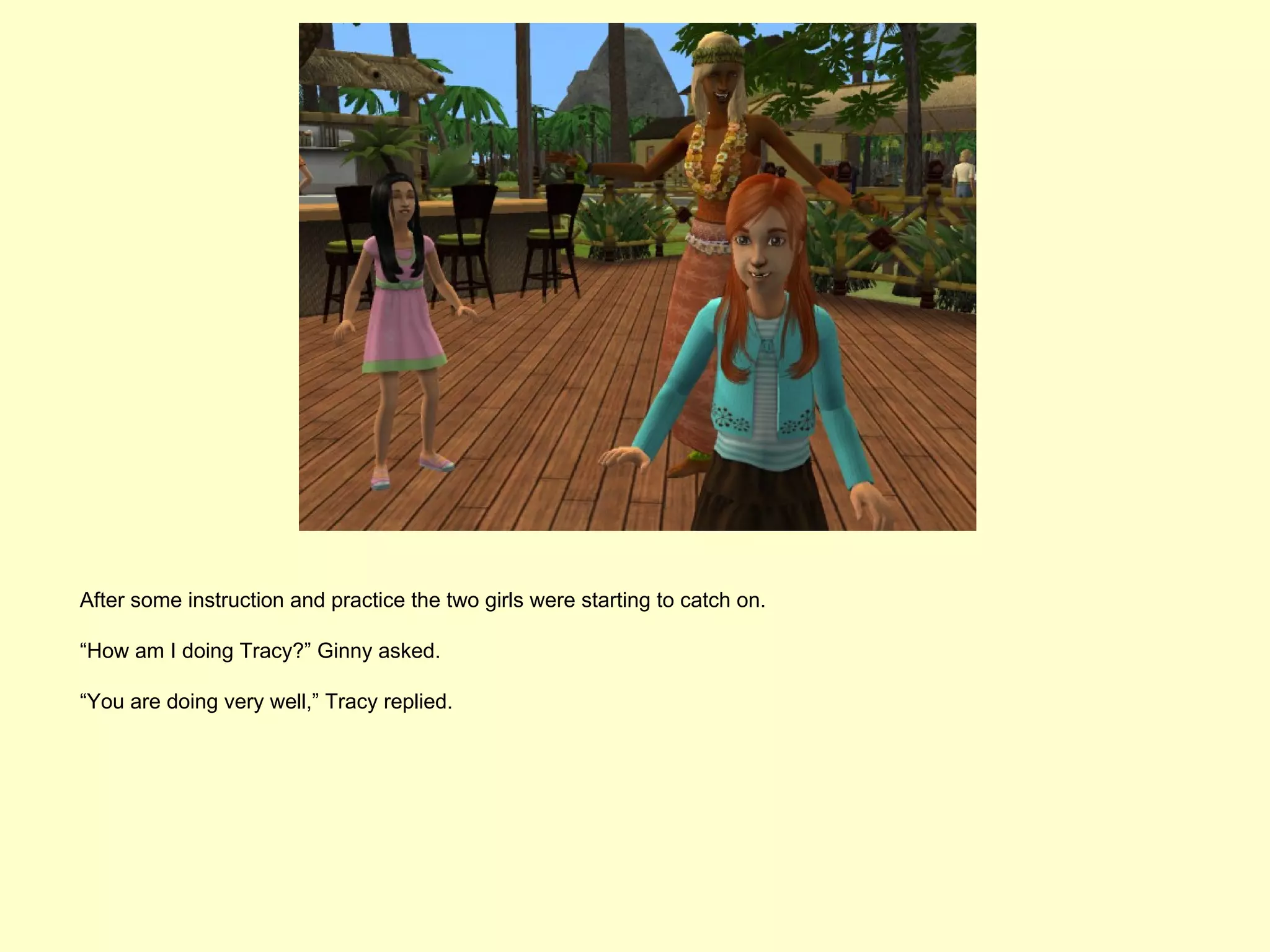 After some instruction and practice the two girls were starting to catch on.

“How am I doing Tracy?” Ginny asked.

“You are doing very well,” Tracy replied.
 