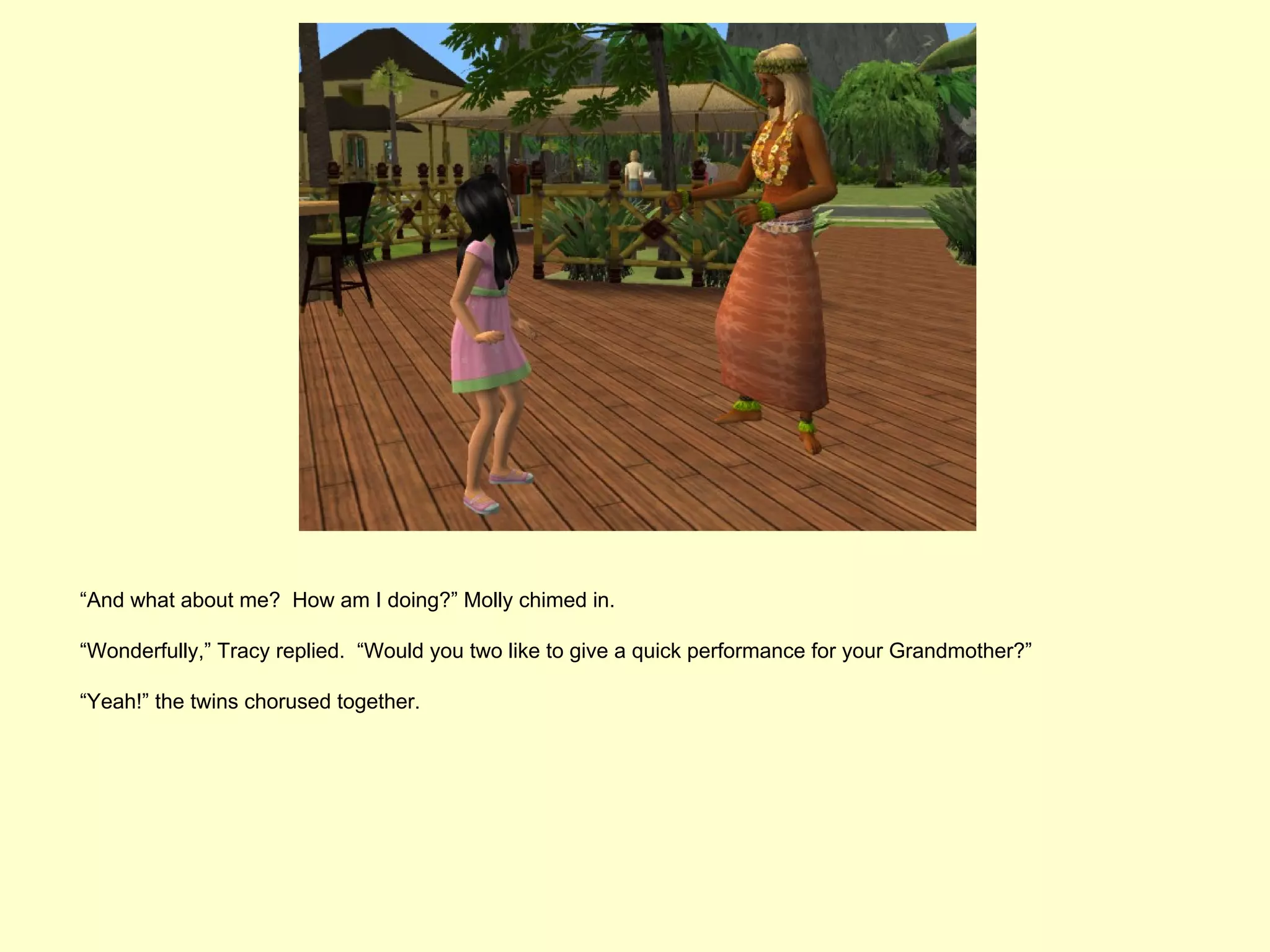 “And what about me? How am I doing?” Molly chimed in.

“Wonderfully,” Tracy replied. “Would you two like to give a quick performance for your Grandmother?”

“Yeah!” the twins chorused together.
 