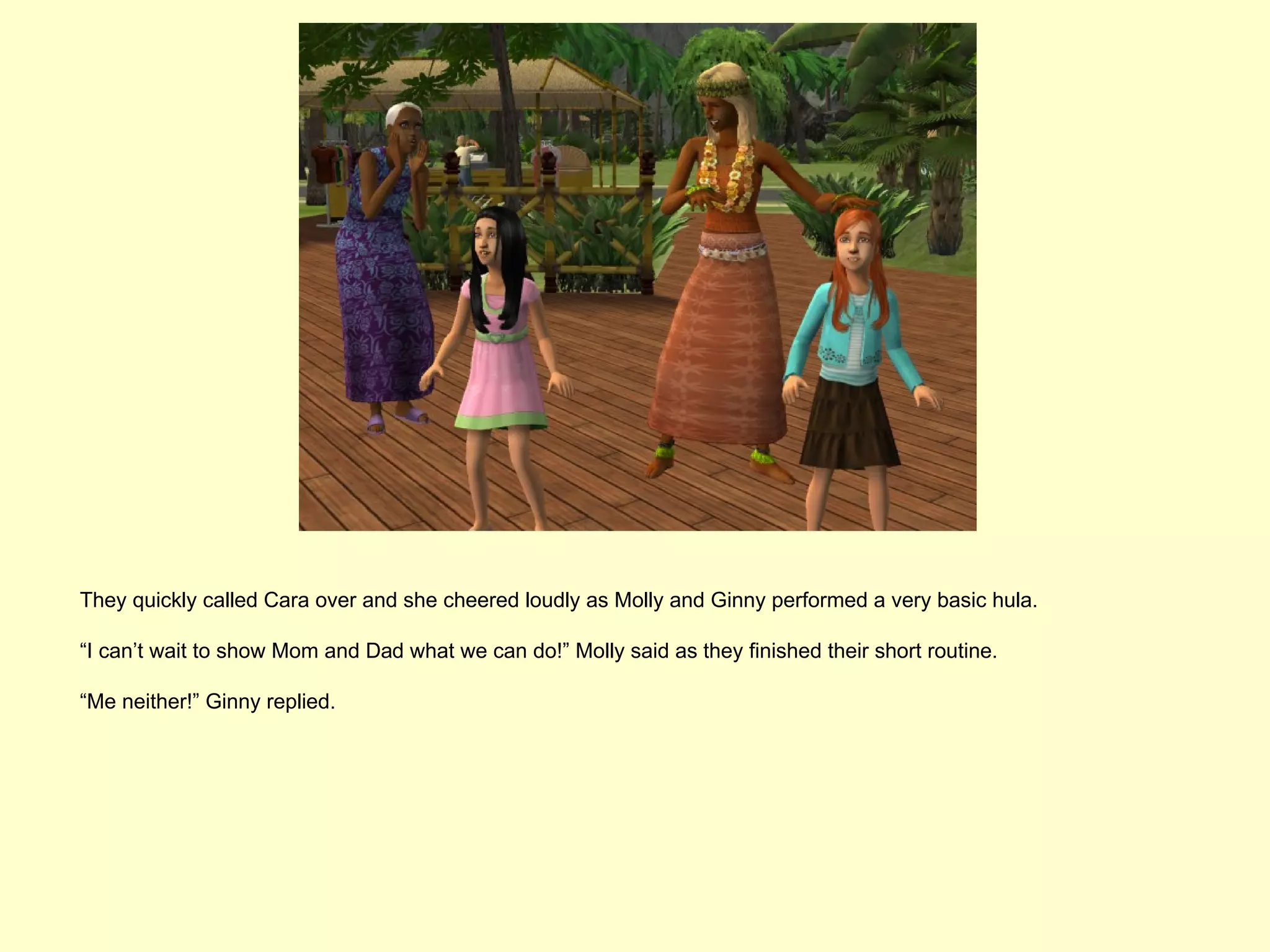 They quickly called Cara over and she cheered loudly as Molly and Ginny performed a very basic hula.

“I can’t wait to show Mom and Dad what we can do!” Molly said as they finished their short routine.

“Me neither!” Ginny replied.
 