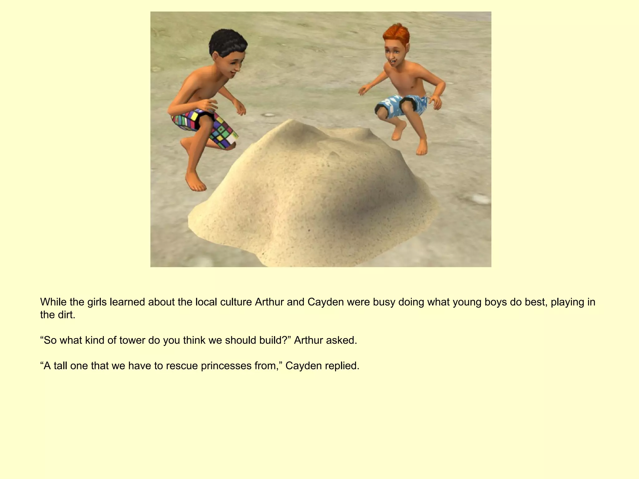While the girls learned about the local culture Arthur and Cayden were busy doing what young boys do best, playing in
the dirt.

“So what kind of tower do you think we should build?” Arthur asked.

“A tall one that we have to rescue princesses from,” Cayden replied.
 