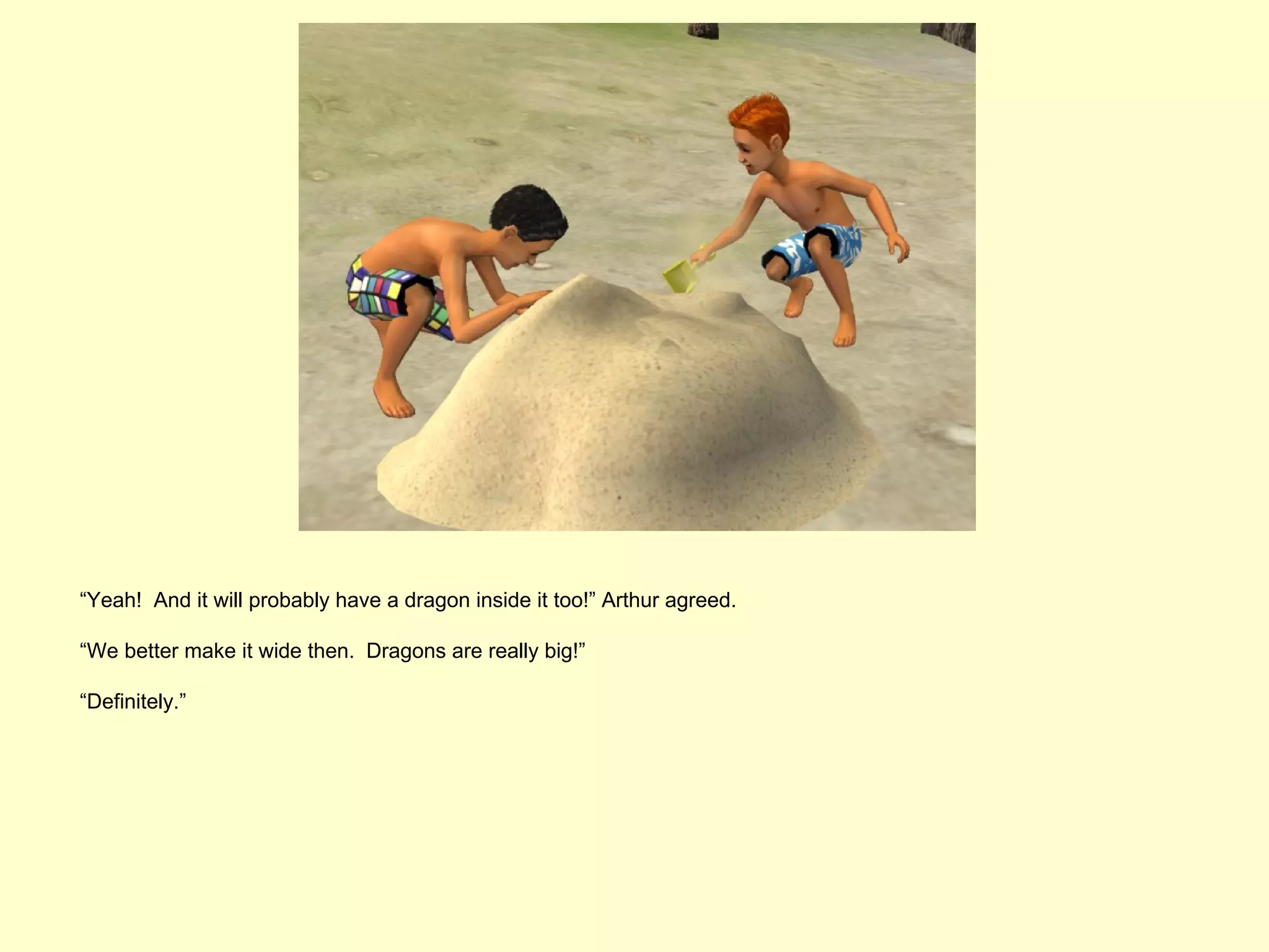 “Yeah! And it will probably have a dragon inside it too!” Arthur agreed.

“We better make it wide then. Dragons are really big!”

“Definitely.”
 