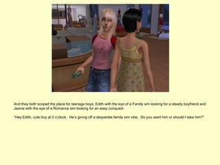 And they both scoped the place for teenage boys; Edith with the eye of a Family sim looking for a steady boyfriend and
Jeanie with the eye of a Romance sim looking for an easy conquest.

“Hey Edith, cute boy at 2 o’clock. He’s giving off a desperate family sim vibe. Do you want him or should I take him?”
 
