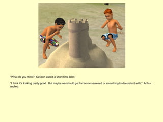 “What do you think?” Cayden asked a short time later.

“I think it’s looking pretty good. But maybe we should go find some seaweed or something to decorate it with,” Arthur
replied.
 