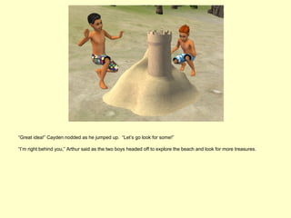 “Great idea!” Cayden nodded as he jumped up. “Let’s go look for some!”

“I’m right behind you,” Arthur said as the two boys headed off to explore the beach and look for more treasures.
 