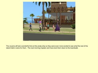 The cousins all had a wonderful time at the pirate ship so they were even more excited to see what the rest of the
island held in store for them. The next morning Captain and Cara took them down to the boardwalk.
 