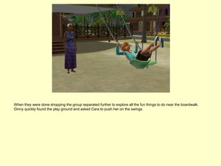 When they were done shopping the group separated further to explore all the fun things to do near the boardwalk.
Ginny quickly found the play ground and asked Cara to push her on the swings.
 