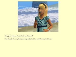 “Very good. Now would you like to see the show?”

“Yes please!” Gloria replied as she stepped back a bit to watch from a safe distance.
 