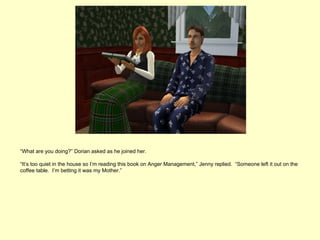 “What are you doing?” Dorian asked as he joined her.

“It’s too quiet in the house so I’m reading this book on Anger Management,” Jenny replied. “Someone left it out on the
coffee table. I’m betting it was my Mother.”
 
