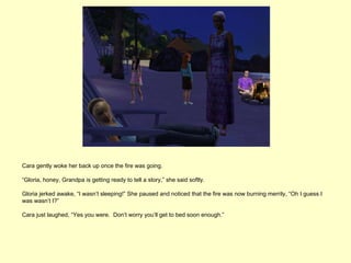 Cara gently woke her back up once the fire was going.

“Gloria, honey, Grandpa is getting ready to tell a story,” she said softly.

Gloria jerked awake, “I wasn’t sleeping!” She paused and noticed that the fire was now burning merrily, “Oh I guess I
was wasn’t I?”

Cara just laughed, “Yes you were. Don’t worry you’ll get to bed soon enough.”
 
