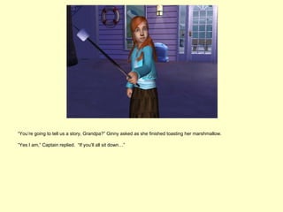 “You’re going to tell us a story, Grandpa?” Ginny asked as she finished toasting her marshmallow.

“Yes I am,” Captain replied. “If you’ll all sit down…”
 