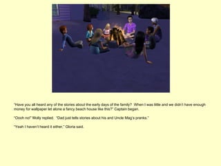 “Have you all heard any of the stories about the early days of the family? When I was little and we didn’t have enough
money for wallpaper let alone a fancy beach house like this?” Captain began.

“Oooh no!” Molly replied. “Dad just tells stories about his and Uncle Mag’s pranks.”

“Yeah I haven’t heard it either,” Gloria said.
 