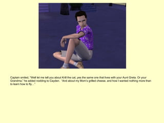 Captain smiled, “Well let me tell you about Krill the cat, yes the same one that lives with your Aunt Greta. Or your
Grandma,” he added nodding to Cayden. “And about my Mom’s grilled cheese, and how I wanted nothing more than
to learn how to fly…”
 