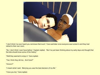 “I don’t think I’ve ever heard you reminisce that much,” Cara said later once everyone was tucked in and they had
retired to their own room.

“No, I don’t think I ever have before,” Captain replied. “But I’ve just been thinking about my early days and thought that
the kids should know some of the history.”

“Well they seemed to enjoy it,” Cara replied.

“Yes I think they did too. And Cara?”

“Hmmm?”

“I meant what I said. Marrying you was the best decision of my life.”

“I love you too,” Cara replied.
 
