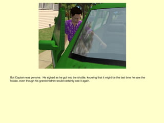 But Captain was pensive. He sighed as he got into the shuttle, knowing that it might be the last time he saw the
house, even though his grandchildren would certainly see it again.
 