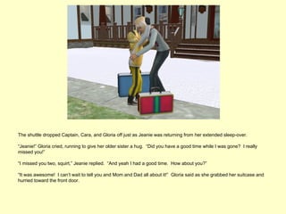 The shuttle dropped Captain, Cara, and Gloria off just as Jeanie was returning from her extended sleep-over.

“Jeanie!” Gloria cried, running to give her older sister a hug. “Did you have a good time while I was gone? I really
missed you!”

“I missed you two, squirt,” Jeanie replied. “And yeah I had a good time. How about you?”

“It was awesome! I can’t wait to tell you and Mom and Dad all about it!” Gloria said as she grabbed her suitcase and
hurried toward the front door.
 