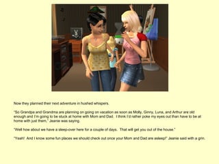 Now they planned their next adventure in hushed whispers.

“So Grandpa and Grandma are planning on going on vacation as soon as Molly, Ginny, Luna, and Arthur are old
enough and I’m going to be stuck at home with Mom and Dad. I think I’d rather poke my eyes out than have to be at
home with just them,” Jeanie was saying.

“Well how about we have a sleep-over here for a couple of days. That will get you out of the house.”

“Yeah! And I know some fun places we should check out once your Mom and Dad are asleep!” Jeanie said with a grin.
 