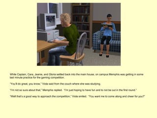 While Captain, Cara, Jeanie, and Gloria settled back into the main house, on campus Memphis was getting in some
last minute practice for the gaming competition.

“You’ll do great, you know,” Viola said from the couch where she was studying.

“I’m not so sure about that,” Memphis replied. “I’m just hoping to have fun and to not be out in the first round.”

“Well that’s a good way to approach the competition,” Viola smiled. “You want me to come along and cheer for you?”
 
