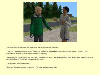 The next morning was cold and clear, with just a hint of snow in the air.

“I still can’t believe you came along,” Memphis said as he and Viola approached the club house. “I mean I can’t
imagine this is going to be all that entertaining to watch.”

“Hey this is the kind of thing best friends do. Besides, I’m sure it will be less painful than dealing with your mother and
dancing in front of practically everyone in this town.”

“Fair enough,” Memphis replied.

“Besides,” Viola shot him a finger gun, “You need a cheering section.”
 