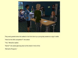 They were greeted when the walked in the front door by a young lady seated at a sign in table.

“Here for the SSX competition?” she asked.

“Yes,” Memphis replied.

“Name?” she asked glancing down at the sheet in front of her.

“Memphis Penguino.”
 