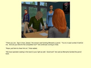 “There you are. Sign in here, please,” the woman said handing Memphis a pencil. “You’re in seat number 5 behind
me. And are you here for the competition too?” she continued, turning to Viola.

“Nope, just here to cheer him on,” Viola replied.

“We have spectator seating in the back to your right as well. Good luck!” she said as Memphis handed the pencil
back.
 