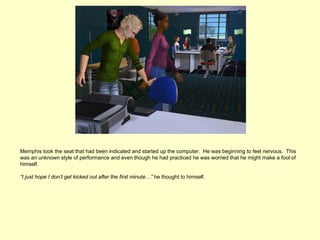 Memphis took the seat that had been indicated and started up the computer. He was beginning to feel nervous. This
was an unknown style of performance and even though he had practiced he was worried that he might make a fool of
himself.

“I just hope I don’t get kicked out after the first minute…” he thought to himself.
 