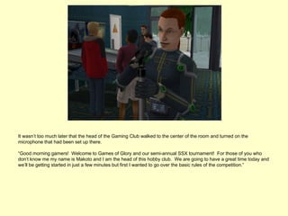 It wasn’t too much later that the head of the Gaming Club walked to the center of the room and turned on the
microphone that had been set up there.

“Good morning gamers! Welcome to Games of Glory and our semi-annual SSX tournament! For those of you who
don’t know me my name is Makoto and I am the head of this hobby club. We are going to have a great time today and
we’ll be getting started in just a few minutes but first I wanted to go over the basic rules of the competition.”
 
