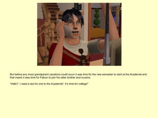 But before any more grandparent vacations could occur it was time for the new semester to start at the Academié and
that meant it was time for Falcon to join his older brother and cousins.

“Hello? I need a taxi for one to the Academié! It’s time for college!”
 