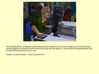 As the loading screen on Memphis’ game disappeared he checked to be sure that his fingers were on the right keys
and then began the downhill race track that everyone else was also playing. It was one that he had played before and
he knew all the twists and turns of it well.

“Sweet!” he said to himself. “I think I’ve got this one!”
 