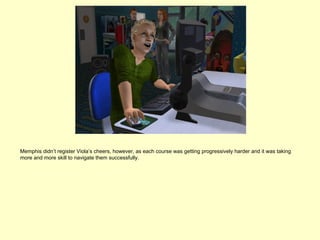 Memphis didn’t register Viola’s cheers, however, as each course was getting progressively harder and it was taking
more and more skill to navigate them successfully.
 