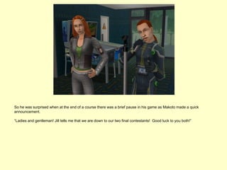 So he was surprised when at the end of a course there was a brief pause in his game as Makoto made a quick
announcement.

“Ladies and gentleman! Jill tells me that we are down to our two final contestants! Good luck to you both!”
 