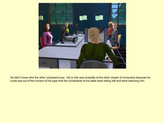 He didn’t know who the other contestant was. He or she was probably at the other cluster of computers because he
could see out of the corners of his eyes that the contestants at his table were sitting still and were watching him.
 