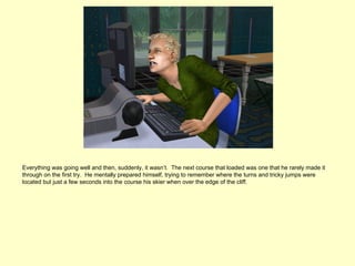 Everything was going well and then, suddenly, it wasn’t. The next course that loaded was one that he rarely made it
through on the first try. He mentally prepared himself, trying to remember where the turns and tricky jumps were
located but just a few seconds into the course his skier when over the edge of the cliff.
 