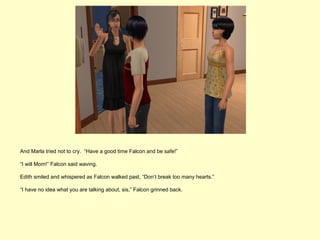 And Marla tried not to cry. “Have a good time Falcon and be safe!”

“I will Mom!” Falcon said waving.

Edith smiled and whispered as Falcon walked past, “Don’t break too many hearts.”

“I have no idea what you are talking about, sis,” Falcon grinned back.
 