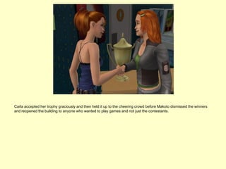 Carla accepted her trophy graciously and then held it up to the cheering crowd before Makoto dismissed the winners
and reopened the building to anyone who wanted to play games and not just the contestants.
 