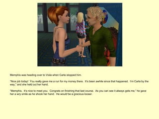 Memphis was heading over to Viola when Carla stopped him.

“Nice job today! You really gave me a run for my money there. It’s been awhile since that happened. I’m Carla by the
way,” and she held out her hand.

“Memphis. It’s nice to meet you. Congrats on finishing that last course. As you can see it always gets me,” he gave
her a wry smile as he shook her hand. He would be a gracious looser.
 