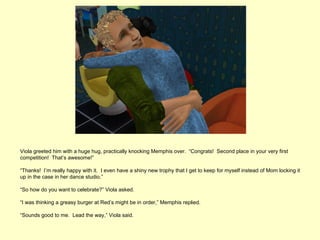 Viola greeted him with a huge hug, practically knocking Memphis over. “Congrats! Second place in your very first
competition! That’s awesome!”

“Thanks! I’m really happy with it. I even have a shiny new trophy that I get to keep for myself instead of Mom locking it
up in the case in her dance studio.”

“So how do you want to celebrate?” Viola asked.

“I was thinking a greasy burger at Red’s might be in order,” Memphis replied.

“Sounds good to me. Lead the way,” Viola said.
 