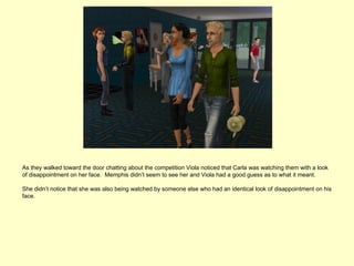 As they walked toward the door chatting about the competition Viola noticed that Carla was watching them with a look
of disappointment on her face. Memphis didn’t seem to see her and Viola had a good guess as to what it meant.

She didn’t notice that she was also being watched by someone else who had an identical look of disappointment on his
face.
 