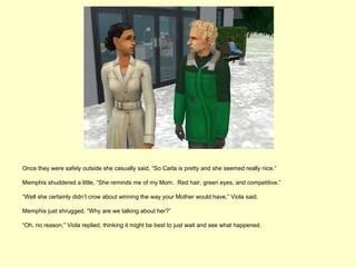 Once they were safely outside she casually said, “So Carla is pretty and she seemed really nice.”

Memphis shuddered a little, “She reminds me of my Mom. Red hair, green eyes, and competitive.”

“Well she certainly didn’t crow about winning the way your Mother would have,” Viola said.

Memphis just shrugged, “Why are we talking about her?”

“Oh, no reason,” Viola replied, thinking it might be best to just wait and see what happened.
 