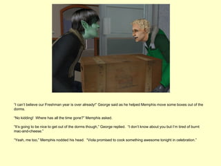 “I can’t believe our Freshman year is over already!” George said as he helped Memphis move some boxes out of the
dorms.

“No kidding! Where has all the time gone?” Memphis asked.

“It’s going to be nice to get out of the dorms though,” George replied. “I don’t know about you but I’m tired of burnt
mac-and-cheese.”

“Yeah, me too,” Memphis nodded his head. “Viola promised to cook something awesome tonight in celebration.”
 
