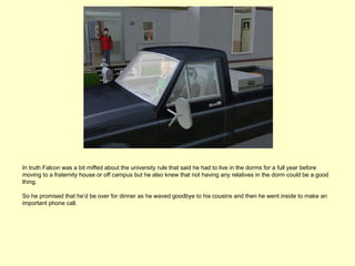 In truth Falcon was a bit miffed about the university rule that said he had to live in the dorms for a full year before
moving to a fraternity house or off campus but he also knew that not having any relatives in the dorm could be a good
thing.

So he promised that he’d be over for dinner as he waved goodbye to his cousins and then he went inside to make an
important phone call.
 