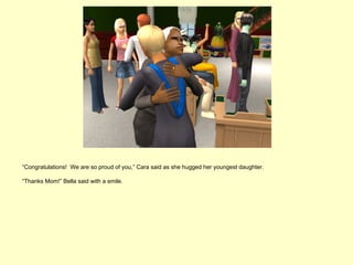 “Congratulations! We are so proud of you,” Cara said as she hugged her youngest daughter.

“Thanks Mom!” Bella said with a smile.
 