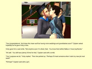 “Yes congratulations! And does this mean we’ll be having more weddings and grandbabies soon?” Captain asked
hopefully as he gave Vicky a kiss.

Vicky gave him a sad smile, “Not anytime soon I’m afraid, Dad. You know that neither Bella or I have boyfriends.”

“Ah well. You still have plenty of time for that,” Captain said with a smile.

“Yes I suppose we do,” Vicky replied. Then she perked up, “Perhaps I’ll meet someone when I start my new job next
week!”

“Perhaps!” Captain said with a grin.
 